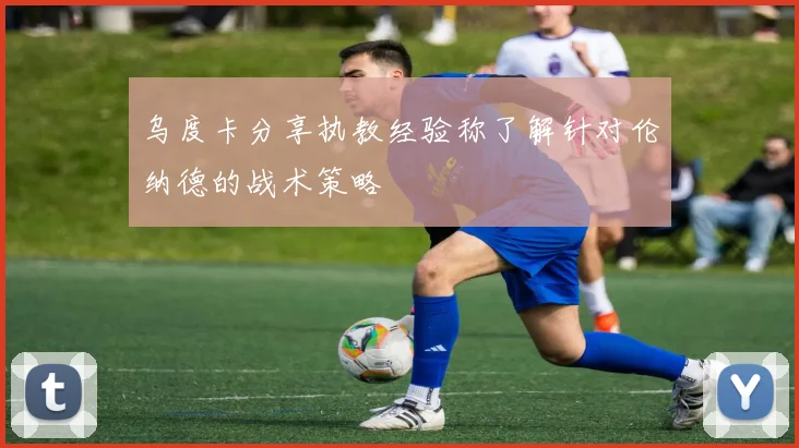 乌度卡分享执教经验称了解针对伦纳德的战术策略