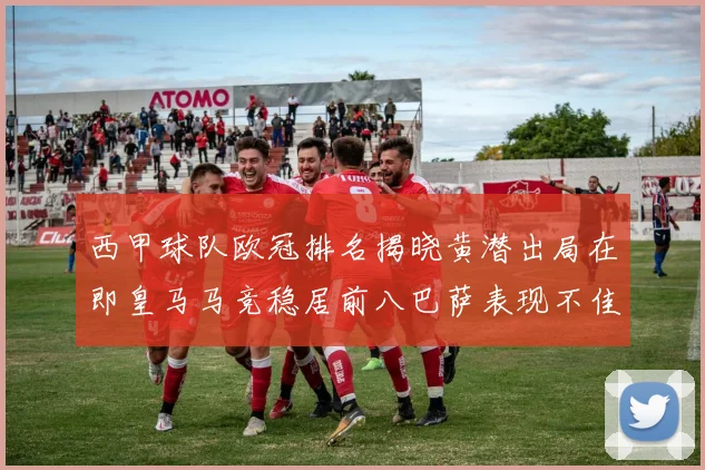 西甲球队欧冠排名揭晓黄潜出局在即皇马马竞稳居前八巴萨表现不佳位列第十五