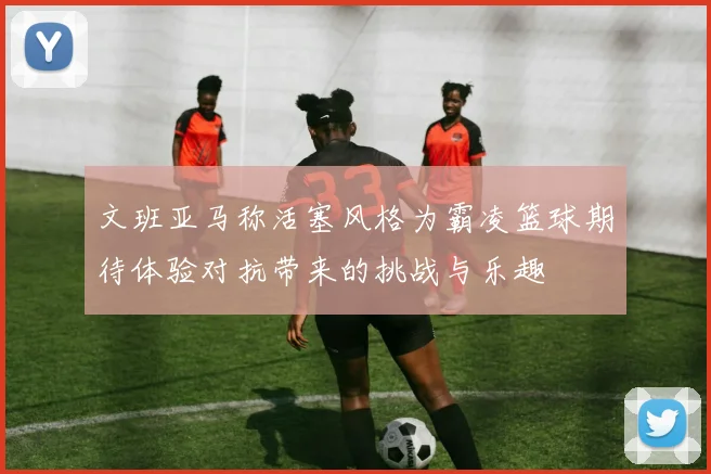 文班亚马称活塞风格为霸凌篮球期待体验对抗带来的挑战与乐趣