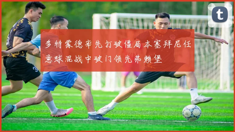 多特蒙德率先打破僵局本塞拜尼任意球混战中破门领先弗赖堡