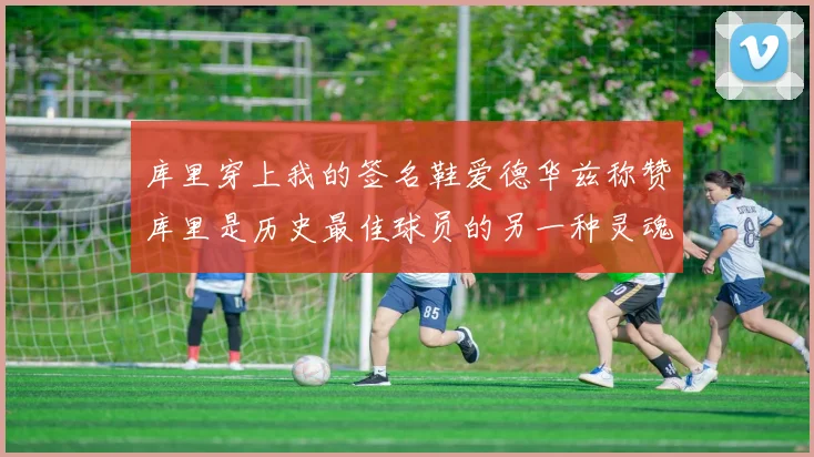 库里穿上我的签名鞋爱德华兹称赞库里是历史最佳球员的另一种灵魂