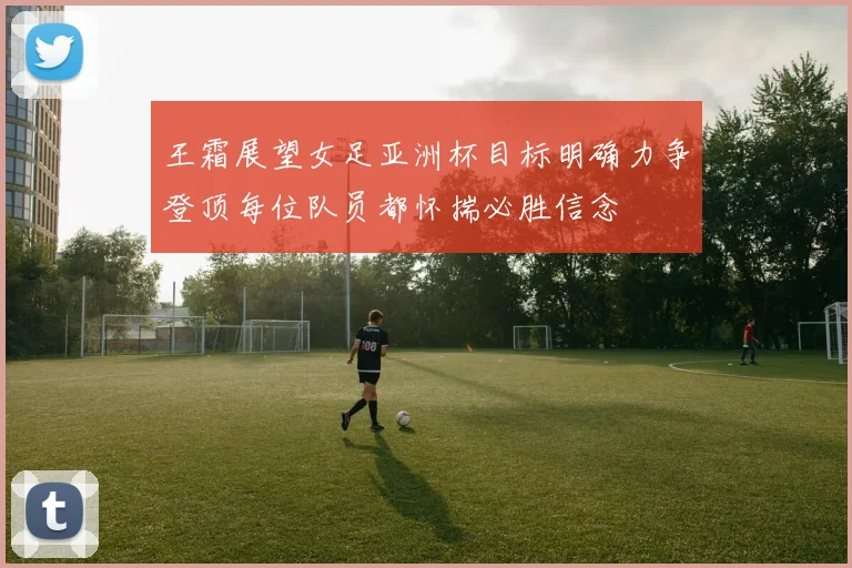 王霜展望女足亚洲杯目标明确力争登顶每位队员都怀揣必胜信念