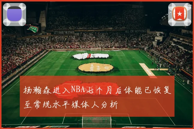 杨瀚森进入NBA七个月后体能已恢复至常规水平媒体人分析