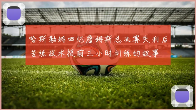 哈斯勒姆回忆詹姆斯总决赛失利后苦练技术提前三小时训练的故事