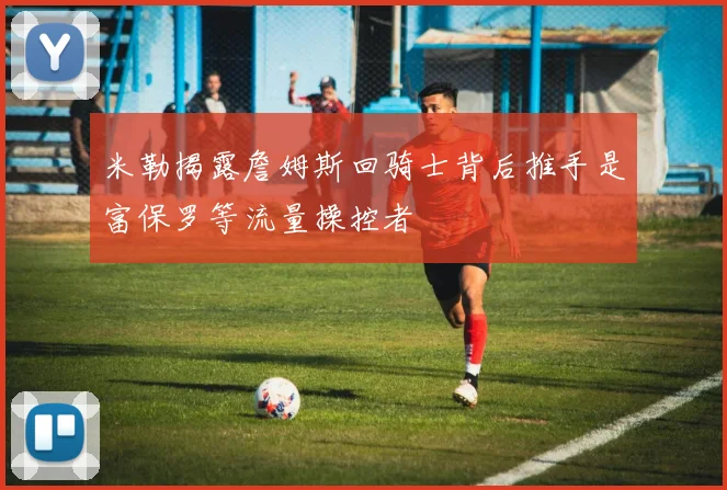 米勒揭露詹姆斯回骑士背后推手是富保罗等流量操控者