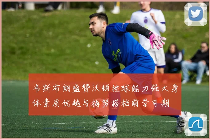 韦斯布朗盛赞沃顿控球能力强大身体素质优越与梅努搭档前景可期