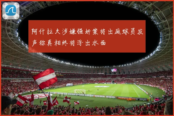 阿什拉夫涉嫌强奸案将出庭球员发声称真相终将浮出水面