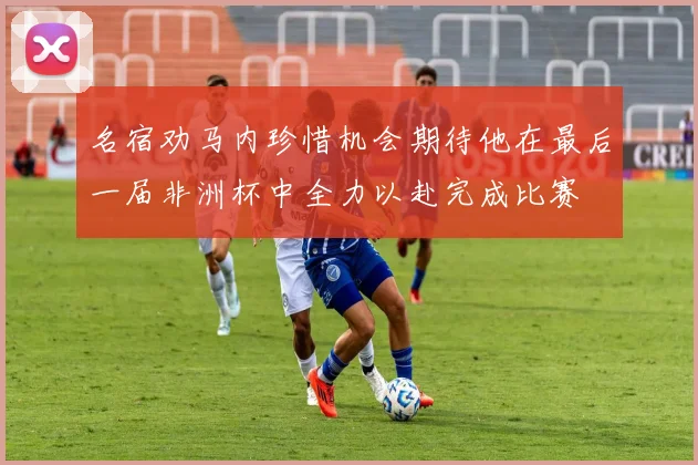 名宿劝马内珍惜机会期待他在最后一届非洲杯中全力以赴完成比赛