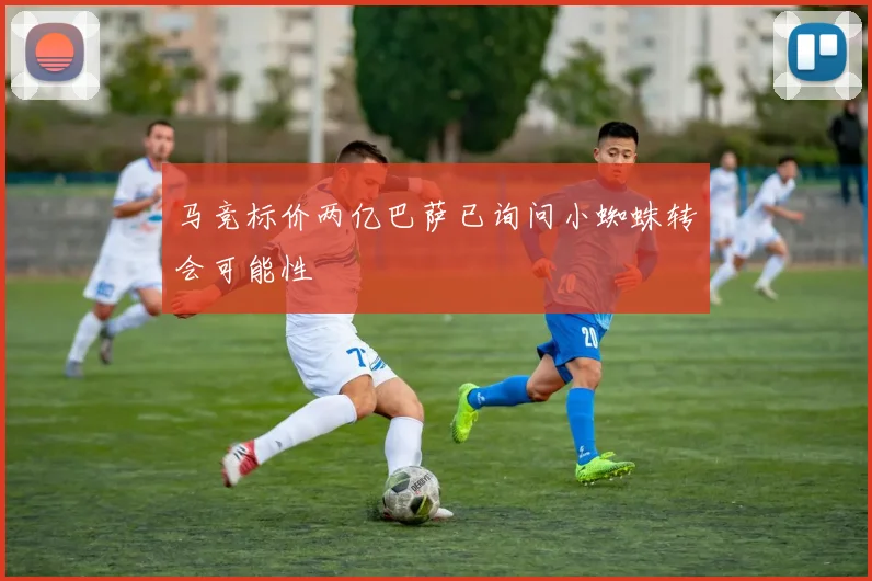 马竞标价两亿巴萨已询问小蜘蛛转会可能性