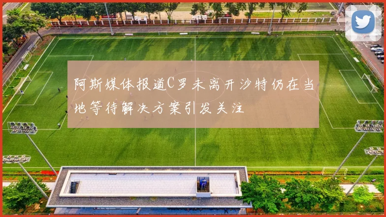 阿斯媒体报道C罗未离开沙特仍在当地等待解决方案引发关注
