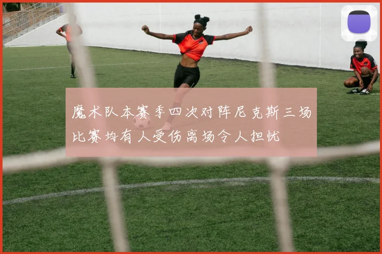 魔术队本赛季四次对阵尼克斯三场比赛均有人受伤离场令人担忧