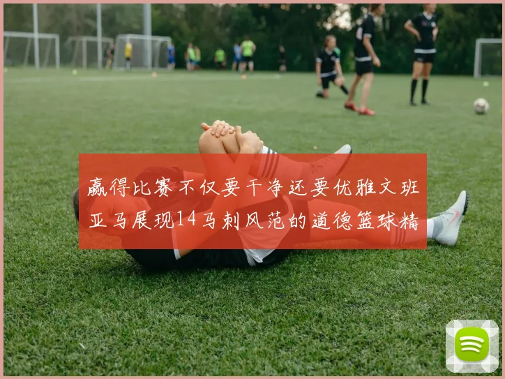 赢得比赛不仅要干净还要优雅文班亚马展现14马刺风范的道德篮球精神