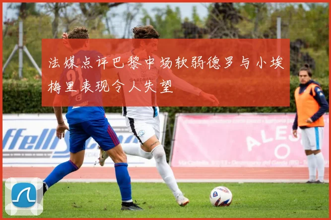 法媒点评巴黎中场软弱德罗与小埃梅里表现令人失望