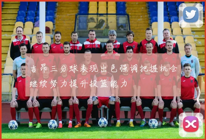 吉昂三分球表现出色强调把握机会继续努力提升投篮能力