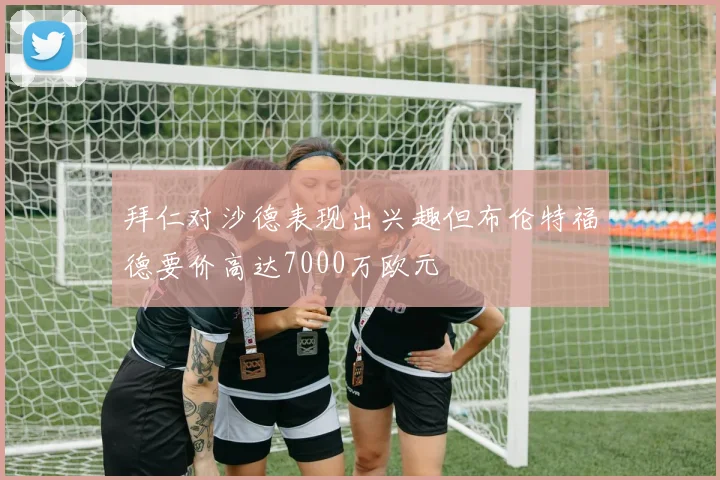 拜仁对沙德表现出兴趣但布伦特福德要价高达7000万欧元