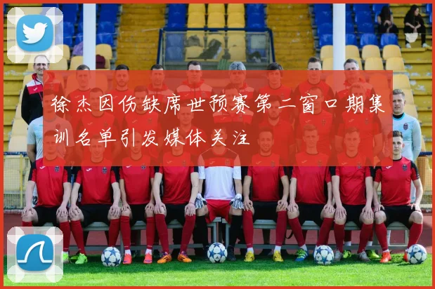 徐杰因伤缺席世预赛第二窗口期集训名单引发媒体关注