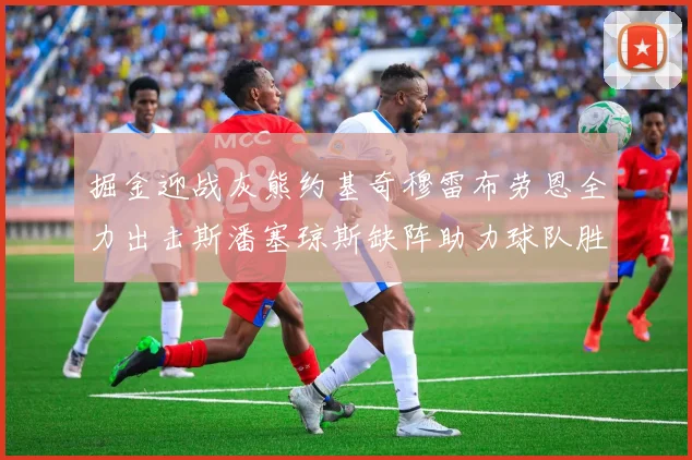 掘金迎战灰熊约基奇穆雷布劳恩全力出击斯潘塞琼斯缺阵助力球队胜算
