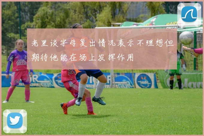 老里谈字母复出情况表示不理想但期待他能在场上发挥作用