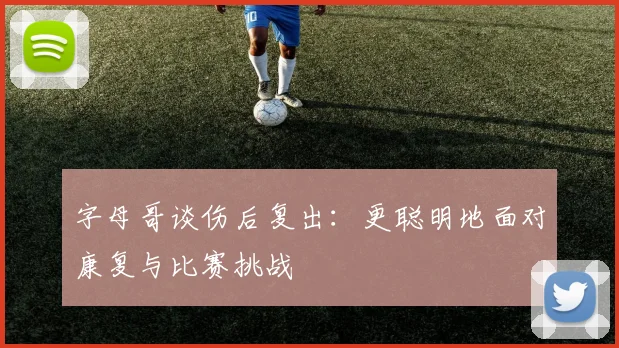 字母哥谈伤后复出：更聪明地面对康复与比赛挑战