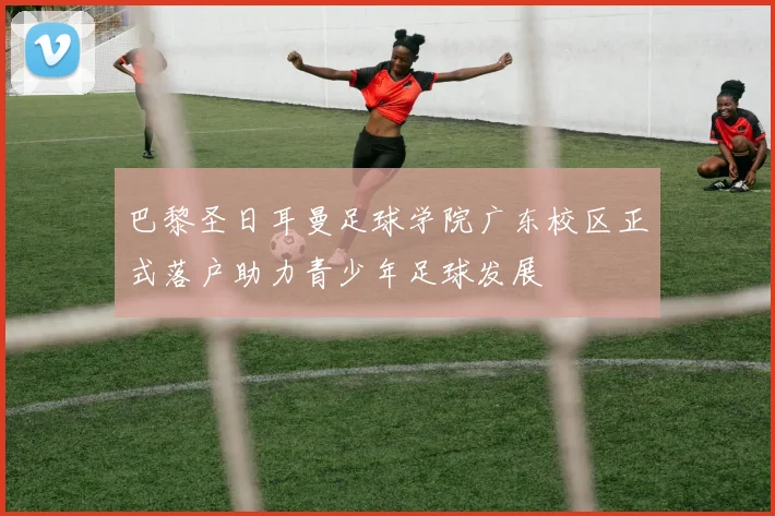 巴黎圣日耳曼足球学院广东校区正式落户助力青少年足球发展