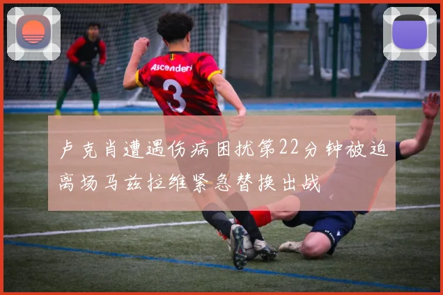 卢克肖遭遇伤病困扰第22分钟被迫离场马兹拉维紧急替换出战